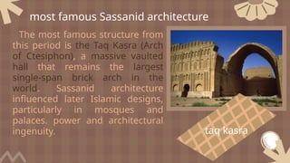 The most famous structure from
this period is the Taq Kasra (Arch
of Ctesiphon), a massive vaulted
hall that remains the largest
single-span brick arch in the
world. Sassanid architecture
influenced later Islamic designs,
particularly in mosques and
palaces. power and architectural
ingenuity.
most famous Sassanid architecture
taq kasra
 