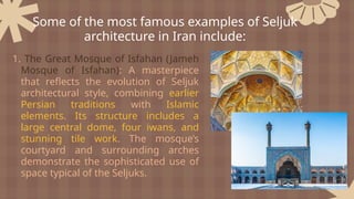 1. The Great Mosque of Isfahan (Jameh
Mosque of Isfahan): A masterpiece
that reflects the evolution of Seljuk
architectural style, combining earlier
Persian traditions with Islamic
elements. Its structure includes a
large central dome, four iwans, and
stunning tile work. The mosque’s
courtyard and surrounding arches
demonstrate the sophisticated use of
space typical of the Seljuks.
Some of the most famous examples of Seljuk
architecture in Iran include:
 