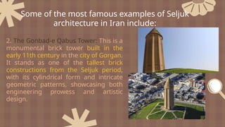 2. The Gonbad-e Qabus Tower: This is a
monumental brick tower built in the
early 11th century in the city of Gorgan.
It stands as one of the tallest brick
constructions from the Seljuk period,
with its cylindrical form and intricate
geometric patterns, showcasing both
engineering prowess and artistic
design.
Some of the most famous examples of Seljuk
architecture in Iran include:
 