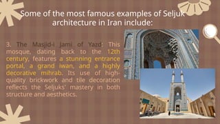 3. The Masjid-i Jami of Yazd: This
mosque, dating back to the 12th
century, features a stunning entrance
portal, a grand iwan, and a highly
decorative mihrab. Its use of high-
quality brickwork and tile decoration
reflects the Seljuks' mastery in both
structure and aesthetics.
Some of the most famous examples of Seljuk
architecture in Iran include:
 