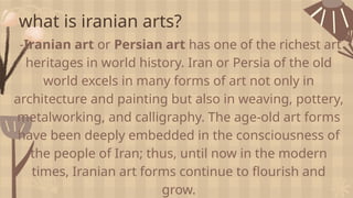 what is iranian arts?
-Iranian art or Persian art has one of the richest art
heritages in world history. Iran or Persia of the old
world excels in many forms of art not only in
architecture and painting but also in weaving, pottery,
metalworking, and calligraphy. The age-old art forms
have been deeply embedded in the consciousness of
the people of Iran; thus, until now in the modern
times, Iranian art forms continue to flourish and
grow.
 