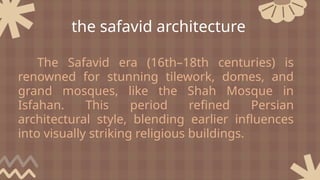 The Safavid era (16th–18th centuries) is
renowned for stunning tilework, domes, and
grand mosques, like the Shah Mosque in
Isfahan. This period refined Persian
architectural style, blending earlier influences
into visually striking religious buildings.
the safavid architecture
 
