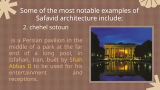 2. chehel sotoun
is a Persian pavilion in the
middle of a park at the far
end of a long pool, in
Isfahan, Iran, built by Shah
Abbas II to be used for his
entertainment and
receptions.
Some of the most notable examples of
Safavid architecture include:
 