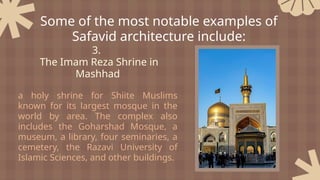 3.
The Imam Reza Shrine in
Mashhad
a holy shrine for Shiite Muslims
known for its largest mosque in the
world by area. The complex also
includes the Goharshad Mosque, a
museum, a library, four seminaries, a
cemetery, the Razavi University of
Islamic Sciences, and other buildings.
Some of the most notable examples of
Safavid architecture include:
 