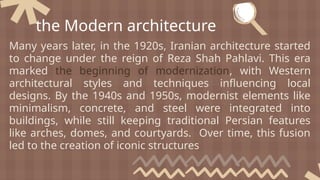 Many years later, in the 1920s, Iranian architecture started
to change under the reign of Reza Shah Pahlavi. This era
marked the beginning of modernization, with Western
architectural styles and techniques influencing local
designs. By the 1940s and 1950s, modernist elements like
minimalism, concrete, and steel were integrated into
buildings, while still keeping traditional Persian features
like arches, domes, and courtyards. Over time, this fusion
led to the creation of iconic structures
the Modern architecture
 