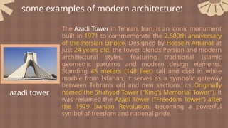 some examples of modern architecture:
azadi tower
The Azadi Tower in Tehran, Iran, is an iconic monument
built in 1971 to commemorate the 2,500th anniversary
of the Persian Empire. Designed by Hossein Amanat at
just 24 years old, the tower blends Persian and modern
architectural styles, featuring traditional Islamic
geometric patterns and modern design elements.
Standing 45 meters (148 feet) tall and clad in white
marble from Isfahan, it serves as a symbolic gateway
between Tehran's old and new sections. its Originally
named the Shahyad Tower ("King’s Memorial Tower"), it
was renamed the Azadi Tower ("Freedom Tower") after
the 1979 Iranian Revolution, becoming a powerful
symbol of freedom and national pride.
 