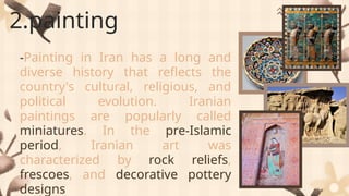 2.painting
-Painting in Iran has a long and
diverse history that reflects the
country's cultural, religious, and
political evolution. Iranian
paintings are popularly called
miniatures. In the pre-Islamic
period, Iranian art was
characterized by rock reliefs,
frescoes, and decorative pottery
designs
 
