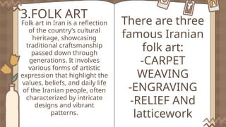 3.FOLK ART
Folk art in Iran is a reflection
of the country’s cultural
heritage, showcasing
traditional craftsmanship
passed down through
generations. It involves
various forms of artistic
expression that highlight the
values, beliefs, and daily life
of the Iranian people, often
characterized by intricate
designs and vibrant
patterns.
There are three
famous Iranian
folk art:
-CARPET
WEAVING
-ENGRAVING
-RELIEF ANd
latticework
 