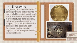 • Engraving
-Engraving in Iran is the art of
carving intricate patterns into
materials like metal, wood, and
stone. Known for its fine detail,
it often features floral designs,
calligraphy, and geometric
shapes. This traditional craft has
been used to decorate both
functional and decorative
objects, showcasing the skill of
Iranian artisans.
 