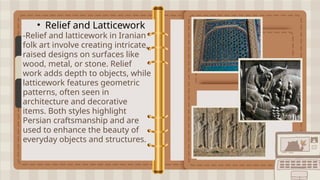 • Relief and Latticework
-Relief and latticework in Iranian
folk art involve creating intricate,
raised designs on surfaces like
wood, metal, or stone. Relief
work adds depth to objects, while
latticework features geometric
patterns, often seen in
architecture and decorative
items. Both styles highlight
Persian craftsmanship and are
used to enhance the beauty of
everyday objects and structures.
 