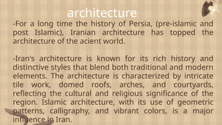 architecture
-For a long time the history of Persia, (pre-islamic and
post Islamic), Iranian architecture has topped the
architecture of the acient world.
-Iran's architecture is known for its rich history and
distinctive styles that blend both traditional and modern
elements. The architecture is characterized by intricate
tile work, domed roofs, arches, and courtyards,
reflecting the cultural and religious significance of the
region. Islamic architecture, with its use of geometric
patterns, calligraphy, and vibrant colors, is a major
influence in Iran.
 