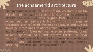the achaemenid architecture
Achaemenid architecture was primarily created under the
direction of Darius I, the third king of the Achaemenid
Empire (550–330 BCE), who reigned from (522-486 BCE).
Achaemenid architecture is known for its monumental
structures that reflected the empire’s power and cultural
diversity. It combines influences from Mesopotamia, Egypt,
and Anatolia, it features massive stone platforms, grand
palaces, hypostyle halls, and intricate reliefs. The style
features expansive halls with tall columns, animal-shaped
capitals, and advanced water management systems,
including irrigation and Persian gardens.
 