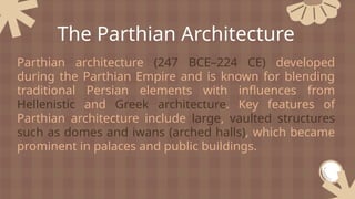 Parthian architecture (247 BCE–224 CE) developed
during the Parthian Empire and is known for blending
traditional Persian elements with influences from
Hellenistic and Greek architecture. Key features of
Parthian architecture include large, vaulted structures
such as domes and iwans (arched halls), which became
prominent in palaces and public buildings.
The Parthian Architecture
 