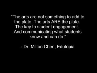 “ The arts are not something to add to the plate. The arts ARE the plate.  The key to student engagement.  And communicating what students  know and can do.”  - Dr. Milton Chen, Edutopia 
