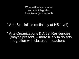 What will arts education  and arts integration  look like at your school?  * Arts Specialists (definitely at HS level)  * Arts Organizations & Artist Residencies (maybe present) – more likely to do arts integration with classroom teachers 