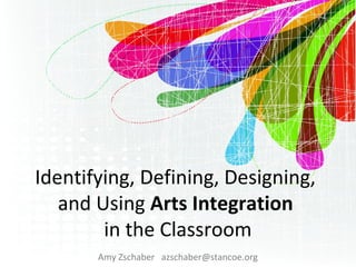 Identifying, Defining, Designing,
and Using Arts Integration
in the Classroom
Amy Zschaber azschaber@stancoe.org
 