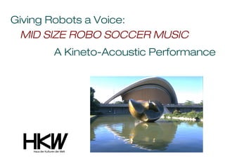 Giving Robots a Voice:
 MID SIZE ROBO SOCCER MUSIC
      A Kineto-Acoustic Performance
 