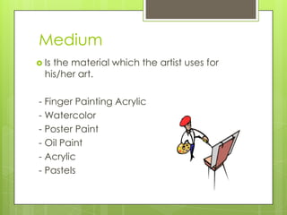 Medium
 Is the material which the artist uses for
his/her art.
- Finger Painting Acrylic
- Watercolor
- Poster Paint
- Oil Paint
- Acrylic
- Pastels
 