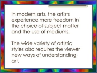 In modern arts, the artists
experience more freedom in
the choice of subject matter
and the use of mediums.
The wide variety of artistic
styles also requires the viewer
new ways of understanding
art.
 
