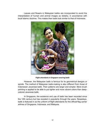 12
Leaves and flowers in Malaysian batiks are incorporated to avoid the
interpretation of human and animal images as idolatry, in accordance with
local Islamic doctrine. This makes their batik look similar to that of Indonesia.
Flight attendants in Singapore wearing batik
However, the Malaysian batik is famous for its geometrical designs or
spirals. The method of Malaysian batik-making is also different from those of
Indonesian Javanese batik. Their patterns are larger and simpler. More brush
painting is applied to be able to put lighter and more vibrant colors than deep-
colored Javanese batik.
In Singapore, the existence and use of batik has been recorded since
the 12th century but has receded in popularity through the years. Nowadays,
batik is featured in as the uniform of flight attendants for the official flag carrier
airlines of Singapore, Indonesia, and Malaysia.
 