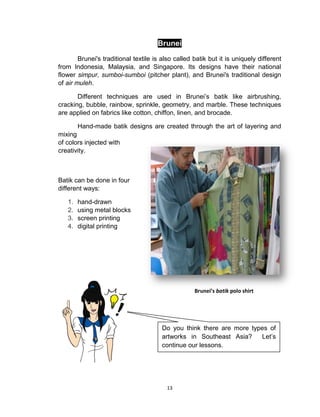 13
Brunei
Brunei's traditional textile is also called batik but it is uniquely different
from Indonesia, Malaysia, and Singapore. Its designs have their national
flower simpur, sumboi-sumboi (pitcher plant), and Brunei's traditional design
of air muleh.
Different techniques are used in Brunei’s batik like airbrushing,
cracking, bubble, rainbow, sprinkle, geometry, and marble. These techniques
are applied on fabrics like cotton, chiffon, linen, and brocade.
Hand-made batik designs are created through the art of layering and
mixing
of colors injected with
creativity.
Batik can be done in four
different ways:
1. hand-drawn
2. using metal blocks
3. screen printing
4. digital printing
Brunei’s batik polo shirt
Do you think there are more types of
artworks in Southeast Asia? Let’s
continue our lessons.
 