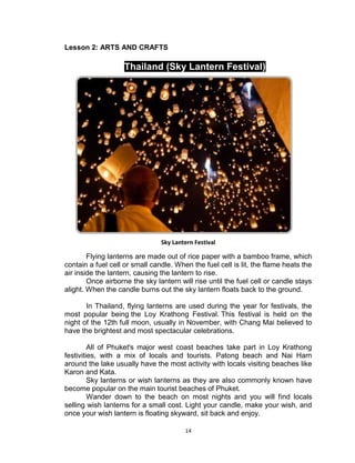 14
Lesson 2: ARTS AND CRAFTS
Thailand (Sky Lantern Festival)
Sky Lantern Festival
Flying lanterns are made out of rice paper with a bamboo frame, which
contain a fuel cell or small candle. When the fuel cell is lit, the flame heats the
air inside the lantern, causing the lantern to rise.
Once airborne the sky lantern will rise until the fuel cell or candle stays
alight. When the candle burns out the sky lantern floats back to the ground.
In Thailand, flying lanterns are used during the year for festivals, the
most popular being the Loy Krathong Festival. This festival is held on the
night of the 12th full moon, usually in November, with Chang Mai believed to
have the brightest and most spectacular celebrations.
All of Phuket's major west coast beaches take part in Loy Krathong
festivities, with a mix of locals and tourists. Patong beach and Nai Harn
around the lake usually have the most activity with locals visiting beaches like
Karon and Kata.
Sky lanterns or wish lanterns as they are also commonly known have
become popular on the main tourist beaches of Phuket.
Wander down to the beach on most nights and you will find locals
selling wish lanterns for a small cost. Light your candle, make your wish, and
once your wish lantern is floating skyward, sit back and enjoy.
 
