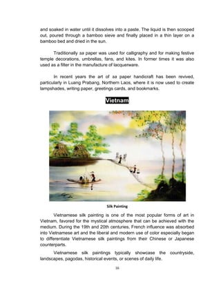 16
and soaked in water until it dissolves into a paste. The liquid is then scooped
out, poured through a bamboo sieve and finally placed in a thin layer on a
bamboo bed and dried in the sun.
Traditionally sa paper was used for calligraphy and for making festive
temple decorations, umbrellas, fans, and kites. In former times it was also
used as a filter in the manufacture of lacquerware.
In recent years the art of sa paper handicraft has been revived,
particularly in Luang Prabang, Northern Laos, where it is now used to create
lampshades, writing paper, greetings cards, and bookmarks.
Vietnam
Silk Painting
Vietnamese silk painting is one of the most popular forms of art in
Vietnam, favored for the mystical atmosphere that can be achieved with the
medium. During the 19th and 20th centuries, French influence was absorbed
into Vietnamese art and the liberal and modern use of color especially began
to differentiate Vietnamese silk paintings from their Chinese or Japanese
counterparts.
Vietnamese silk paintings typically showcase the countryside,
landscapes, pagodas, historical events, or scenes of daily life.
 