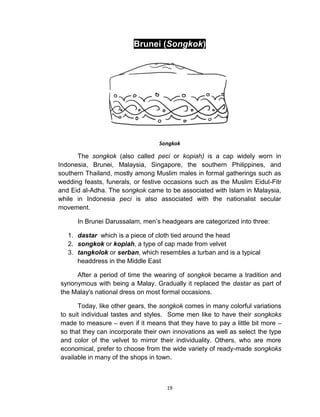 19
Brunei (Songkok)
Songkok
The songkok (also called peci or kopiah) is a cap widely worn in
Indonesia, Brunei, Malaysia, Singapore, the southern Philippines, and
southern Thailand, mostly among Muslim males in formal gatherings such as
wedding feasts, funerals, or festive occasions such as the Muslim Eidul-Fitr
and Eid al-Adha. The songkok came to be associated with Islam in Malaysia,
while in Indonesia peci is also associated with the nationalist secular
movement.
In Brunei Darussalam, men’s headgears are categorized into three:
1. dastar which is a piece of cloth tied around the head
2. songkok or kopiah, a type of cap made from velvet
3. tangkolok or serban, which resembles a turban and is a typical
headdress in the Middle East
After a period of time the wearing of songkok became a tradition and
synonymous with being a Malay. Gradually it replaced the dastar as part of
the Malay's national dress on most formal occasions.
Today, like other gears, the songkok comes in many colorful variations
to suit individual tastes and styles. Some men like to have their songkoks
made to measure – even if it means that they have to pay a little bit more –
so that they can incorporate their own innovations as well as select the type
and color of the velvet to mirror their individuality. Others, who are more
economical, prefer to choose from the wide variety of ready-made songkoks
available in many of the shops in town.
 