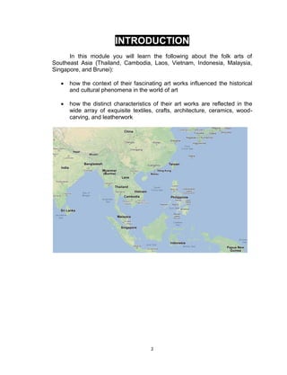 2
INTRODUCTION
In this module you will learn the following about the folk arts of
Southeast Asia (Thailand, Cambodia, Laos, Vietnam, Indonesia, Malaysia,
Singapore, and Brunei):
 how the context of their fascinating art works influenced the historical
and cultural phenomena in the world of art
 how the distinct characteristics of their art works are reflected in the
wide array of exquisite textiles, crafts, architecture, ceramics, wood-
carving, and leatherwork
 