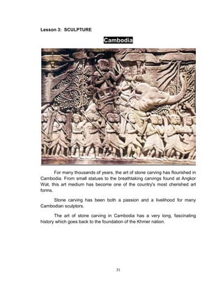 21
Lesson 3: SCULPTURE
Cambodia
For many thousands of years, the art of stone carving has flourished in
Cambodia. From small statues to the breathtaking carvings found at Angkor
Wat, this art medium has become one of the country's most cherished art
forms.
Stone carving has been both a passion and a livelihood for many
Cambodian sculptors.
The art of stone carving in Cambodia has a very long, fascinating
history which goes back to the foundation of the Khmer nation.
 