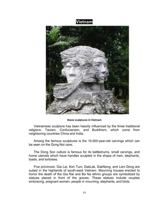 23
Vietnam
Stone sculptures in Vietnam
Vietnamese sculpture has been heavily influenced by the three traditional
religions: Taoism, Confucianism, and Buddhism, which come from
neighboring countries China and India.
Among the famous sculptures is the 10,000-year-old carvings which can
be seen on the Dong Noi cave.
The Dong Son culture is famous for its kettledrums, small carvings, and
home utensils which have handles sculpted in the shape of men, elephants,
toads, and tortoises.
Five provinces: Gia Lai, Kon Tum, DakLak, DakNong, and Lam Dong are
suited in the highlands of south-west Vietnam. Mourning houses erected to
honor the death of the Gia Rai and Ba Na ethnic groups are symbolized by
statues placed in front of the graves. These statues include couples
embracing, pregnant women, people in mourning, elephants, and birds.
 