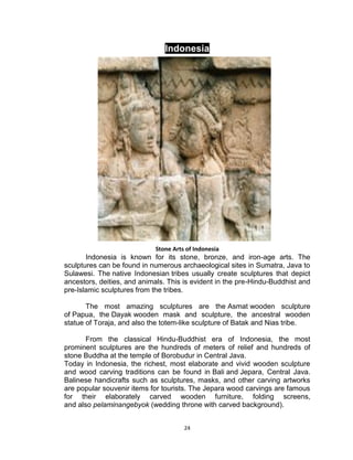 24
Indonesia
Stone Arts of Indonesia
Indonesia is known for its stone, bronze, and iron-age arts. The
sculptures can be found in numerous archaeological sites in Sumatra, Java to
Sulawesi. The native Indonesian tribes usually create sculptures that depict
ancestors, deities, and animals. This is evident in the pre-Hindu-Buddhist and
pre-Islamic sculptures from the tribes.
The most amazing sculptures are the Asmat wooden sculpture
of Papua, the Dayak wooden mask and sculpture, the ancestral wooden
statue of Toraja, and also the totem-like sculpture of Batak and Nias tribe.
From the classical Hindu-Buddhist era of Indonesia, the most
prominent sculptures are the hundreds of meters of relief and hundreds of
stone Buddha at the temple of Borobudur in Central Java.
Today in Indonesia, the richest, most elaborate and vivid wooden sculpture
and wood carving traditions can be found in Bali and Jepara, Central Java.
Balinese handicrafts such as sculptures, masks, and other carving artworks
are popular souvenir items for tourists. The Jepara wood carvings are famous
for their elaborately carved wooden furniture, folding screens,
and also pelaminangebyok (wedding throne with carved background).
 