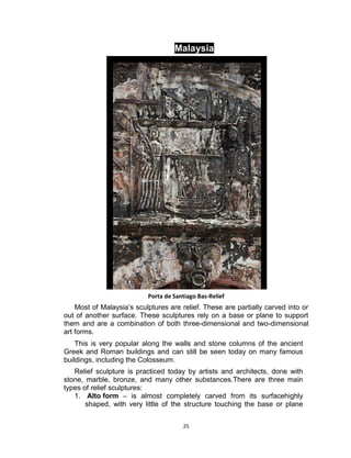 25
Malaysia
Malaysia
Porta de Santiago Bas-Relief
Most of Malaysia’s sculptures are relief. These are partially carved into or
out of another surface. These sculptures rely on a base or plane to support
them and are a combination of both three-dimensional and two-dimensional
art forms.
This is very popular along the walls and stone columns of the ancient
Greek and Roman buildings and can still be seen today on many famous
buildings, including the Colosseum.
Relief sculpture is practiced today by artists and architects, done with
stone, marble, bronze, and many other substances.There are three main
types of relief sculptures:
1. Alto form – is almost completely carved from its surfacehighly
shaped, with very little of the structure touching the base or plane
 