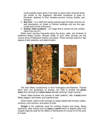 26
could possibly stand alone if the base or plane were removed these
are similar to the Egyptians’ alto-relief sculptures of gods or
Pharaohs attached to their temples common among Greeks and
Romans.
2. Bas form – is a relief that barely extends past the base common as
wall decorations on Greek or Roman buildings and are the type
mostly seen on the Colosseum.
3. Sunken relief sculpture – an image that is carved into the surface
rather than out of it
Relief wood carvings frequently adorn the doors, walls, and windows of
traditional Malay houses. Popular motifs of such relief carvings are the
various kinds of Malaysian flowers and plants. These carvings require a high
degree of skill, patience, and determination.
The best Malay woodcarving is from Terengganu and Kelantan. Passed
down from one generation to another, the craft is divided into ukiran
halus (fine carving) and ukiran kasar (literally meaning “rough carving”).
Ukiran Halus involves the carving of relief patterns, hilts of keris (short
Malay dagger), bed heads, and cupboard tops.
Ukiran Kasar, refers to the carvings on larger objects like furniture, pillars,
windows, room portions, and eaves of roofs.
Cengal is the preferred wood for building houses and boats. Being
expensive, other woods such as balau or perah (which is slightly softer than
cengal) might be used for the rafters or floorboards of a house or for the prow
of a boat.
 