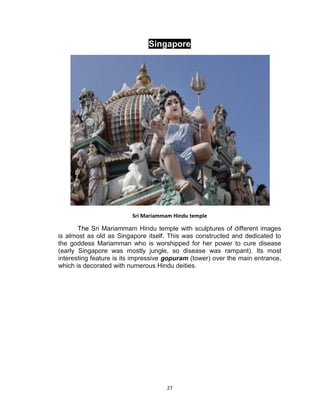 27
Singapore
Sri Mariammam Hindu temple
The Sri Mariammam Hindu temple with sculptures of different images
is almost as old as Singapore itself. This was constructed and dedicated to
the goddess Mariamman who is worshipped for her power to cure disease
(early Singapore was mostly jungle, so disease was rampant). Its most
interesting feature is its impressive gopuram (tower) over the main entrance,
which is decorated with numerous Hindu deities.
 