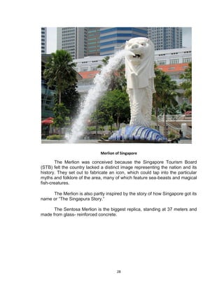 28
Merlion of Singapore
The Merlion was conceived because the Singapore Tourism Board
(STB) felt the country lacked a distinct image representing the nation and its
history. They set out to fabricate an icon, which could tap into the particular
myths and folklore of the area, many of which feature sea-beasts and magical
fish-creatures.
The Merlion is also partly inspired by the story of how Singapore got its
name or “The Singapura Story.”
The Sentosa Merlion is the biggest replica, standing at 37 meters and
made from glass- reinforced concrete.
 