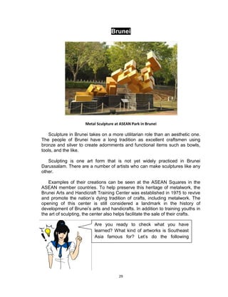 29
Brunei
Metal Sculpture at ASEAN Park in Brunei
Sculpture in Brunei takes on a more utilitarian role than an aesthetic one.
The people of Brunei have a long tradition as excellent craftsmen using
bronze and silver to create adornments and functional items such as bowls,
tools, and the like.
Sculpting is one art form that is not yet widely practiced in Brunei
Darussalam. There are a number of artists who can make sculptures like any
other.
Examples of their creations can be seen at the ASEAN Squares in the
ASEAN member countries. To help preserve this heritage of metalwork, the
Brunei Arts and Handicraft Training Center was established in 1975 to revive
and promote the nation’s dying tradition of crafts, including metalwork. The
opening of this center is still considered a landmark in the history of
development of Brunei’s arts and handicrafts. In addition to training youths in
the art of sculpting, the center also helps facilitate the sale of their crafts.
Are you ready to check what you have
learned? What kind of artworks is Southeast
Asia famous for? Let’s do the following
activity.
 