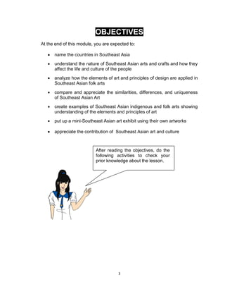 3
OBJECTIVES
At the end of this module, you are expected to:
 name the countries in Southeast Asia
 understand the nature of Southeast Asian arts and crafts and how they
affect the life and culture of the people
 analyze how the elements of art and principles of design are applied in
Southeast Asian folk arts
 compare and appreciate the similarities, differences, and uniqueness
of Southeast Asian Art
 create examples of Southeast Asian indigenous and folk arts showing
understanding of the elements and principles of art
 put up a mini-Southeast Asian art exhibit using their own artworks
 appreciate the contribution of Southeast Asian art and culture
After reading the objectives, do the
following activities to check your
prior knowledge about the lesson.
 
