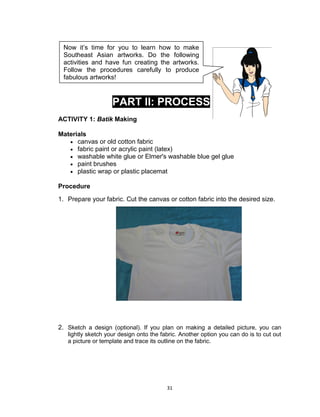 31
PART II: PROCESS
ACTIVITY 1: Batik Making
Materials
 canvas or old cotton fabric
 fabric paint or acrylic paint (latex)
 washable white glue or Elmer's washable blue gel glue
 paint brushes
 plastic wrap or plastic placemat
Procedure
1. Prepare your fabric. Cut the canvas or cotton fabric into the desired size.
2. Sketch a design (optional). If you plan on making a detailed picture, you can
lightly sketch your design onto the fabric. Another option you can do is to cut out
a picture or template and trace its outline on the fabric.
Now it’s time for you to learn how to make
Southeast Asian artworks. Do the following
activities and have fun creating the artworks.
Follow the procedures carefully to produce
fabulous artworks!
 