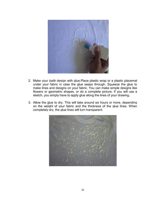 32
2. Make your batik design with glue.Place plastic wrap or a plastic placemat
under your fabric in case the glue seeps through. Squeeze the glue to
make lines and designs on your fabric. You can make simple designs like
flowers or geometric shapes, or do a complete picture. If you will use a
sketch, you simply have to apply glue along the lines of your drawing.
3. Allow the glue to dry. This will take around six hours or more, depending
on the weight of your fabric and the thickness of the glue lines. When
completely dry, the glue lines will turn transparent.
 
