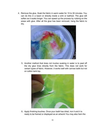 33
4. Remove the glue. Soak the fabric in warm water for 15 to 30 minutes. You
can do this in a basin or directly inside a sink or bathtub. The glue will
soften as it soaks longer. You can speed up the process by rubbing on the
areas with glue. After all the glue has been removed, hang the fabric to
dry.
5. Another method that does not involve soaking in water is to peel off
the dry glue lines directly from the fabric. This does not work for
certain types of fabric. However, it works well with canvas batik but not
on cotton tank top.
6. Apply finishing touches. Once your batik has dried, iron it and it is
ready to be framed or displayed as an artwork You may also hem the
 