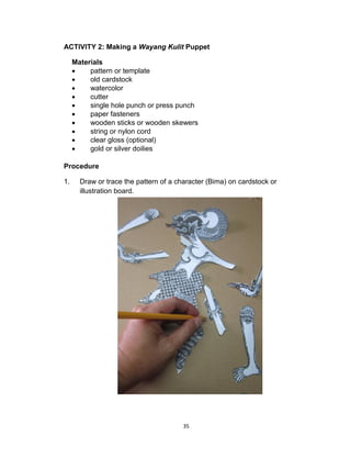 35
ACTIVITY 2: Making a Wayang Kulit Puppet
Materials
 pattern or template
 old cardstock
 watercolor
 cutter
 single hole punch or press punch
 paper fasteners
 wooden sticks or wooden skewers
 string or nylon cord
 clear gloss (optional)
 gold or silver doilies
Procedure
1. Draw or trace the pattern of a character (Bima) on cardstock or
illustration board.
 