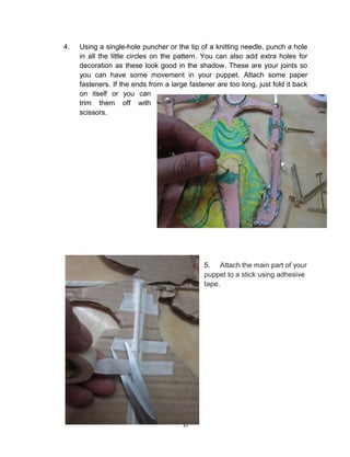 37
4. Using a single-hole puncher or the tip of a knitting needle, punch a hole
in all the little circles on the pattern. You can also add extra holes for
decoration as these look good in the shadow. These are your joints so
you can have some movement in your puppet. Attach some paper
fasteners. If the ends from a large fastener are too long, just fold it back
on itself or you can
trim them off with
scissors.
5. Attach the main part of your
puppet to a stick using adhesive
tape.
 