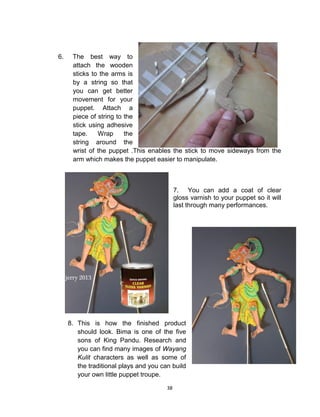 38
6. The best way to
attach the wooden
sticks to the arms is
by a string so that
you can get better
movement for your
puppet. Attach a
piece of string to the
stick using adhesive
tape. Wrap the
string around the
wrist of the puppet .This enables the stick to move sideways from the
arm which makes the puppet easier to manipulate.
7. You can add a coat of clear
gloss varnish to your puppet so it will
last through many performances.
8. This is how the finished product
should look. Bima is one of the five
sons of King Pandu. Research and
you can find many images of Wayang
Kulit characters as well as some of
the traditional plays and you can build
your own little puppet troupe.
 