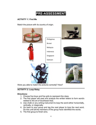 4
PRE-ASSESSMENT
ACTIVITY 1: Find Me
Match the picture with its country of origin.
Were you able to match the pictures correctly? How?
ACTIVITY 2: Loop Relay
Directions:
1. Choose five boys and five girls to represent the class.
2. The first player will read and analyze the written letters to form word/s
related to the art of Southeast Asia.
3. Use chalk or any writing instrument to loop the word either horizontally,
vertically, or diagonally.
4. Go back to your group and tag the next player to loop the next word.
Do this until all the members of the group have identified the words.
5. The first group to finish wins.
Philippines
Brunei
Malaysia
Indonesia
Singapore
Vietnam
 