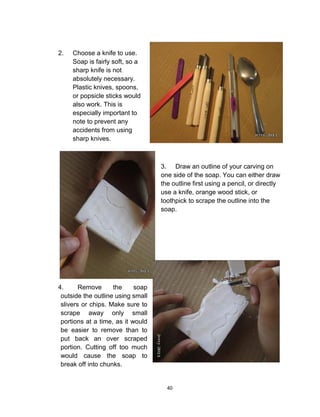 40
2. Choose a knife to use.
Soap is fairly soft, so a
sharp knife is not
absolutely necessary.
Plastic knives, spoons,
or popsicle sticks would
also work. This is
especially important to
note to prevent any
accidents from using
sharp knives.
3. Draw an outline of your carving on
one side of the soap. You can either draw
the outline first using a pencil, or directly
use a knife, orange wood stick, or
toothpick to scrape the outline into the
soap.
4. Remove the soap
outside the outline using small
slivers or chips. Make sure to
scrape away only small
portions at a time, as it would
be easier to remove than to
put back an over scraped
portion. Cutting off too much
would cause the soap to
break off into chunks.
 
