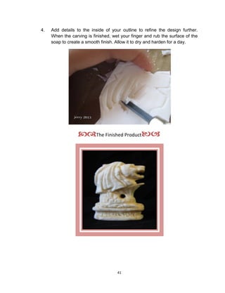 41
4. Add details to the inside of your outline to refine the design further.
When the carving is finished, wet your finger and rub the surface of the
soap to create a smooth finish. Allow it to dry and harden for a day.
The Finished Product
 