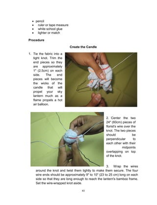 43
 pencil
 ruler or tape measure
 white school glue
 lighter or match
Procedure
Create the Candle
1. Tie the fabric into a
tight knot. Trim the
end pieces so they
are approximately
1" (2.5cm) on each
side. The end
pieces will become
the wicks of the
candle that will
propel your sky
lantern much as a
flame propels a hot
air balloon.
2. Center the two
24" (60cm) pieces of
florist's wire over the
knot. The two pieces
should be
perpendicular to
each other with their
midpoints
overlapping on top
of the knot.
3. Wrap the wires
around the knot and twist them tightly to make them secure. The four
wire ends should be approximately 9" to 10" (23 to 25 cm) long on each
side so that they are long enough to reach the lantern's bamboo frame.
Set the wire-wrapped knot aside.
 