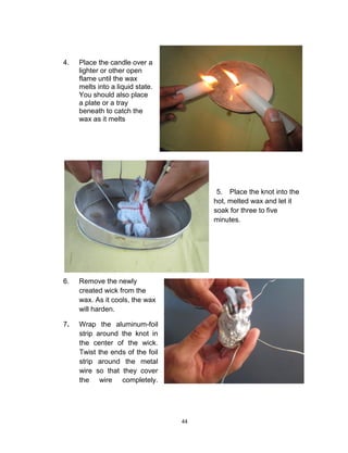 44
4. Place the candle over a
lighter or other open
flame until the wax
melts into a liquid state.
You should also place
a plate or a tray
beneath to catch the
wax as it melts
5. Place the knot into the
hot, melted wax and let it
soak for three to five
minutes.
6. Remove the newly
created wick from the
wax. As it cools, the wax
will harden.
7. Wrap the aluminum-foil
strip around the knot in
the center of the wick.
Twist the ends of the foil
strip around the metal
wire so that they cover
the wire completely.
 