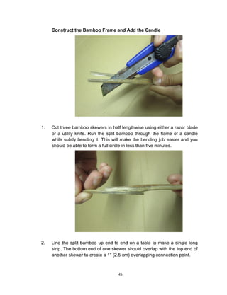 45
Construct the Bamboo Frame and Add the Candle
1. Cut three bamboo skewers in half lengthwise using either a razor blade
or a utility knife. Run the split bamboo through the flame of a candle
while subtly bending it. This will make the bending job easier and you
should be able to form a full circle in less than five minutes.
2. Line the split bamboo up end to end on a table to make a single long
strip. The bottom end of one skewer should overlap with the top end of
another skewer to create a 1" (2.5 cm) overlapping connection point.
 